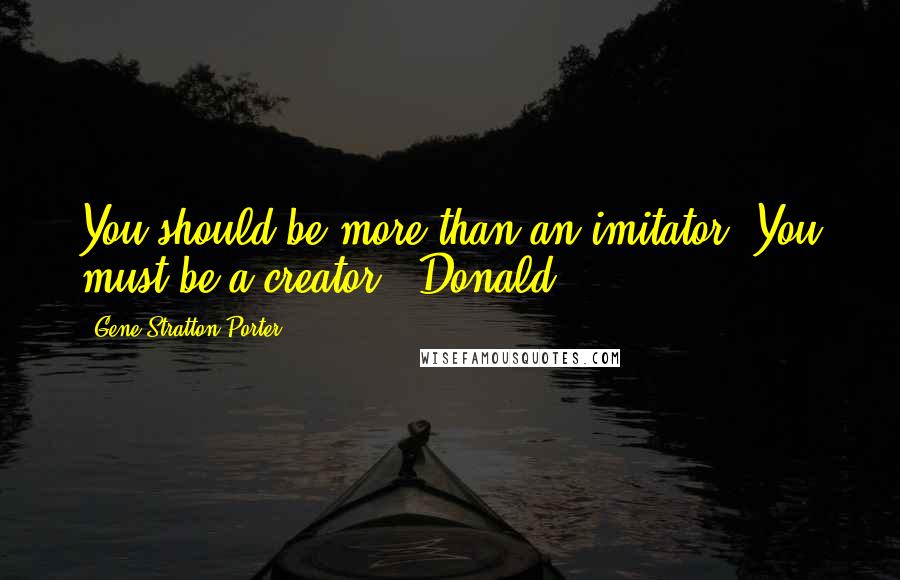 Gene Stratton-Porter quotes: You should be more than an imitator. You must be a creator!" Donald