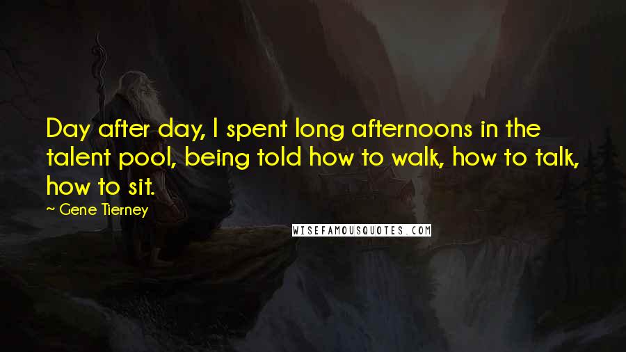 Gene Tierney quotes: Day after day, I spent long afternoons in the talent pool, being told how to walk, how to talk, how to sit. Gene Tierney quotes: Day after day, I spent long afternoons in the talent pool, being told how to walk, how to talk, how to sit.