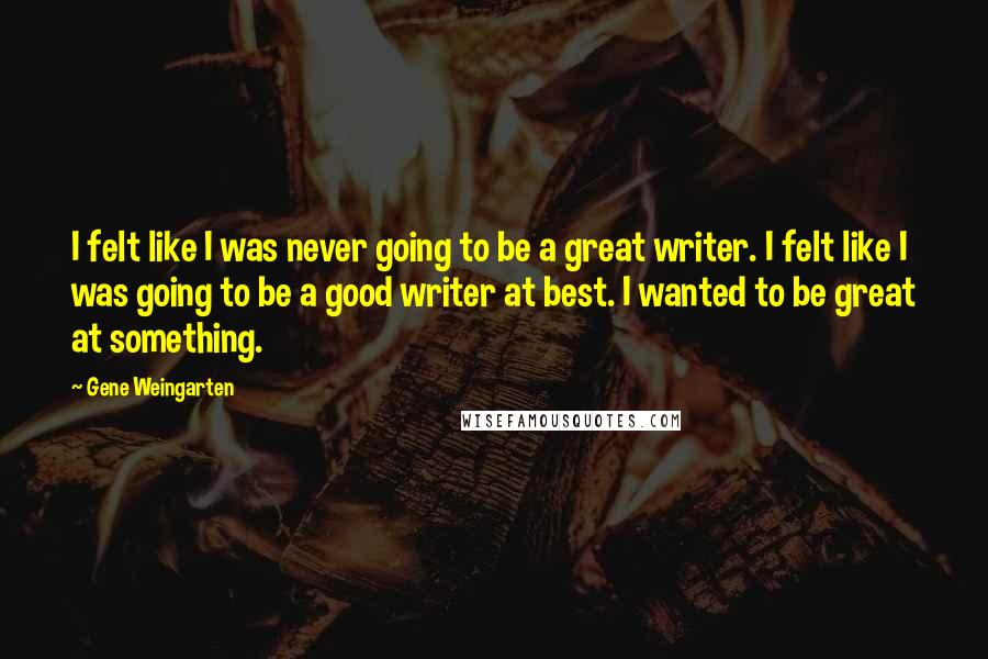 Gene Weingarten quotes: I felt like I was never going to be a great writer. I felt like I was going to be a good writer at best. I wanted to be great