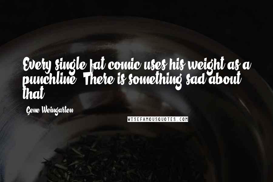 Gene Weingarten quotes: Every single fat comic uses his weight as a punchline. There is something sad about that.