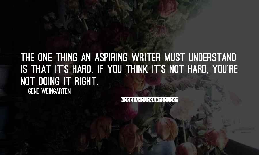 Gene Weingarten quotes: The one thing an aspiring writer must understand is that it's hard. If you think it's not hard, you're not doing it right.