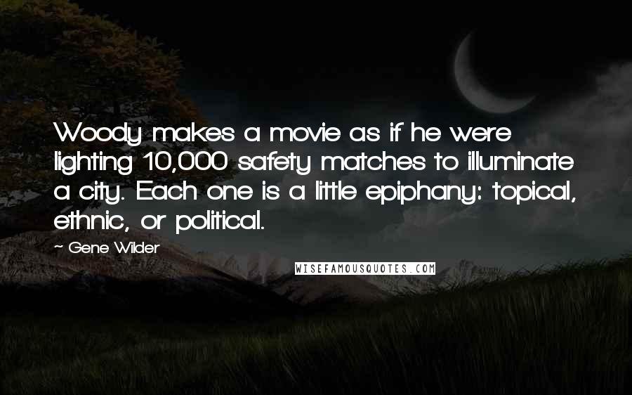 Gene Wilder quotes: Woody makes a movie as if he were lighting 10,000 safety matches to illuminate a city. Each one is a little epiphany: topical, ethnic, or political. Gene Wilder quotes: Woody makes a movie as if he were lighting 10,000 safety matches to illuminate a city. Each one is a little epiphany: topical, ethnic, or political.