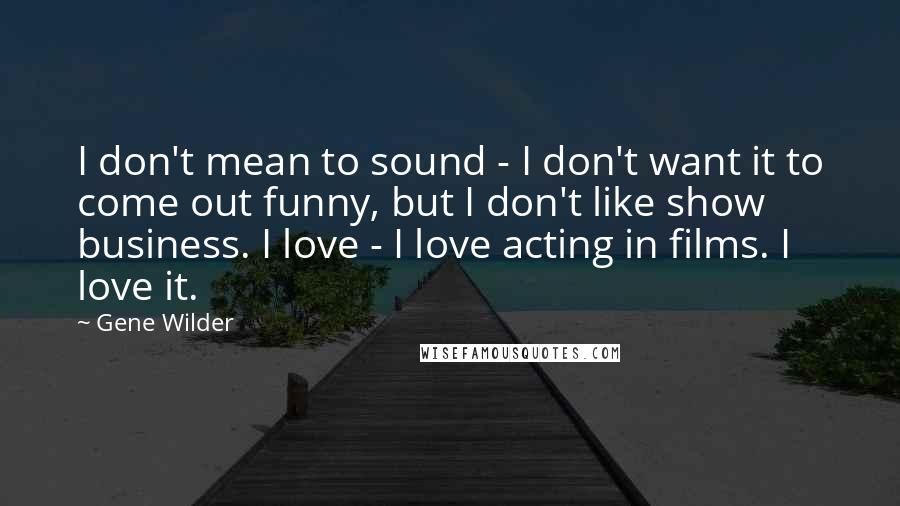 Gene Wilder quotes: I don't mean to sound - I don't want it to come out funny, but I don't like show business. I love - I love acting in films. I love