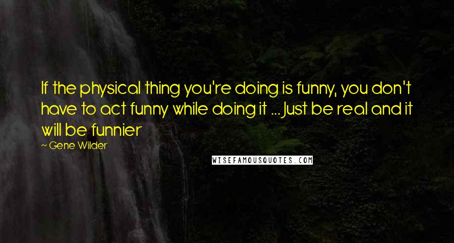 Gene Wilder quotes: If the physical thing you're doing is funny, you don't have to act funny while doing it ... Just be real and it will be funnier Gene Wilder quotes: If the physical thing you're doing is funny, you don't have to act funny while doing it ... Just be real and it will be funnier