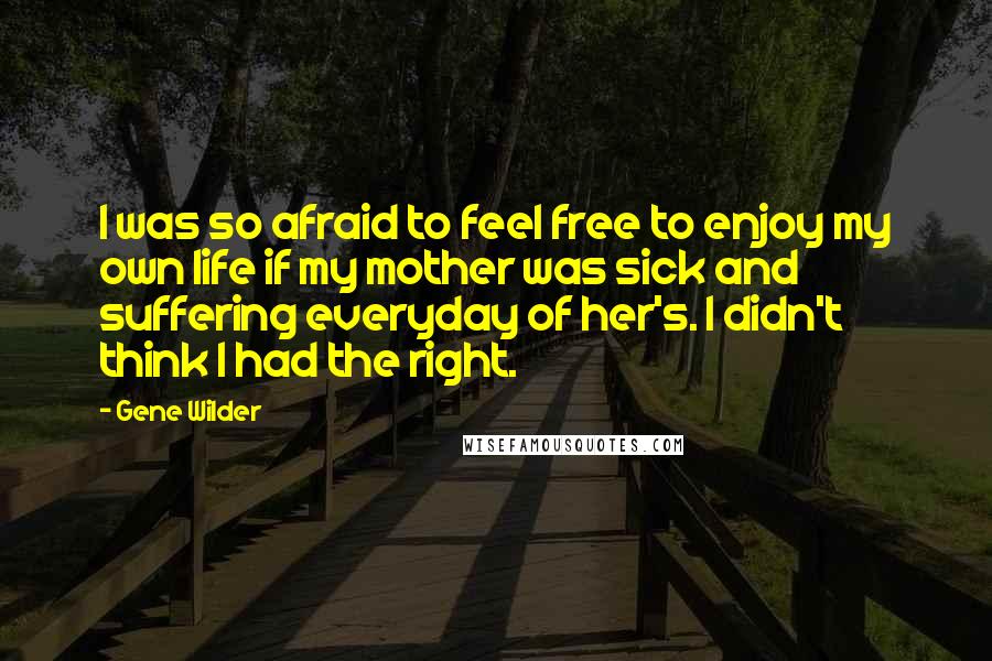 Gene Wilder quotes: I was so afraid to feel free to enjoy my own life if my mother was sick and suffering everyday of her's. I didn't think I had the right.