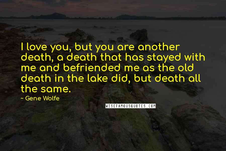Gene Wolfe quotes: I love you, but you are another death, a death that has stayed with me and befriended me as the old death in the lake did, but death all the