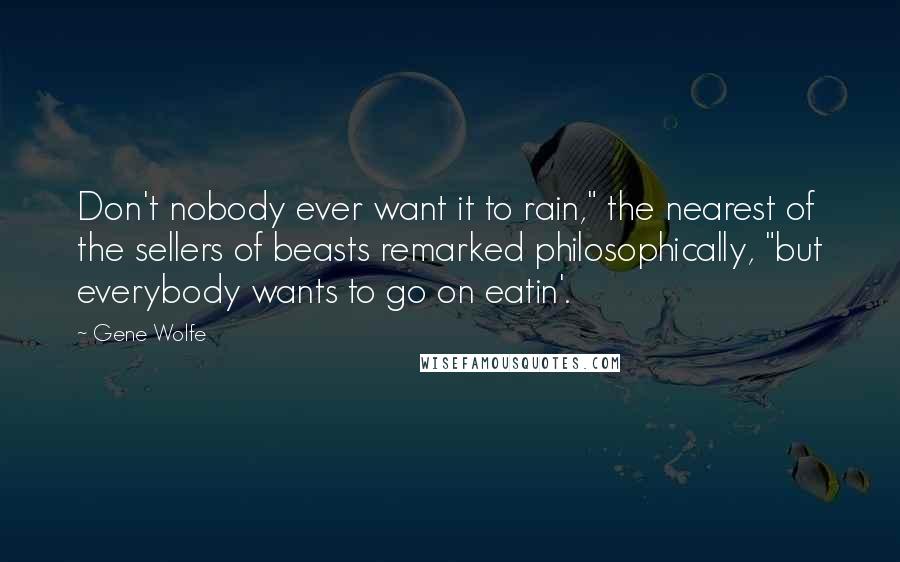 Gene Wolfe quotes: Don't nobody ever want it to rain," the nearest of the sellers of beasts remarked philosophically, "but everybody wants to go on eatin'.