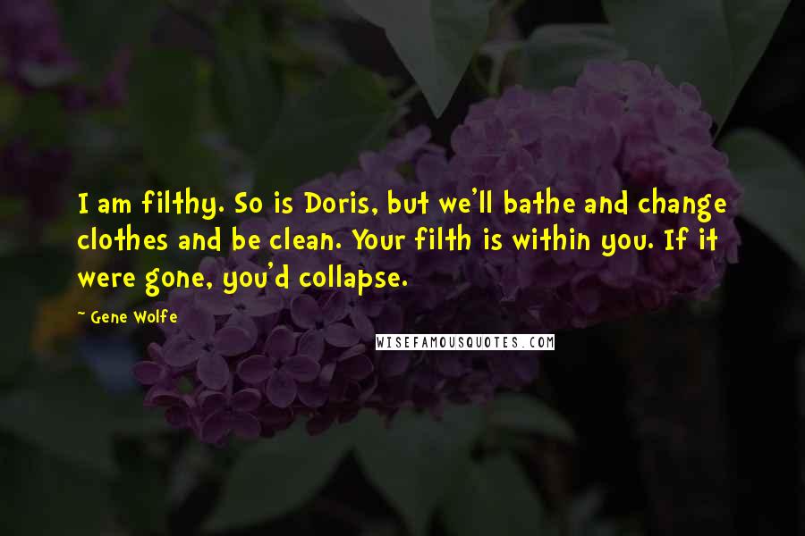 Gene Wolfe quotes: I am filthy. So is Doris, but we'll bathe and change clothes and be clean. Your filth is within you. If it were gone, you'd collapse.