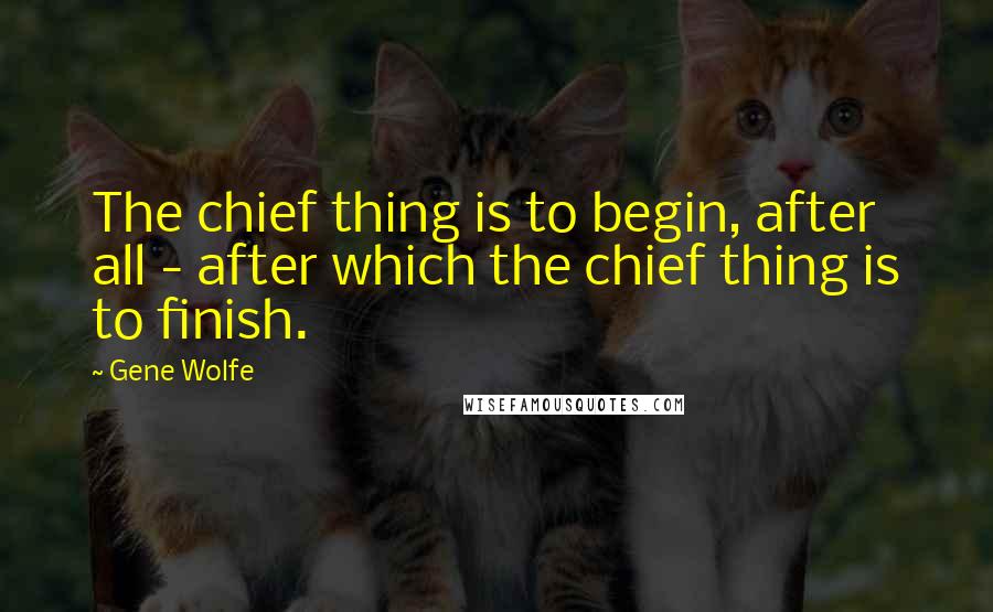 Gene Wolfe quotes: The chief thing is to begin, after all - after which the chief thing is to finish.