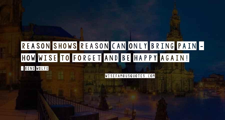 Gene Wolfe quotes: Reason shows reason can only bring pain - how wise to forget and be happy again!