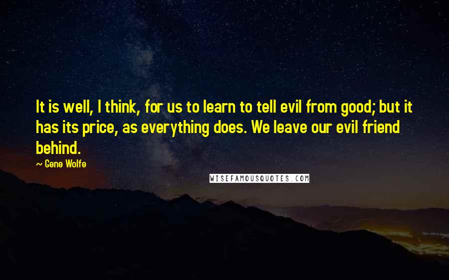 Gene Wolfe quotes: It is well, I think, for us to learn to tell evil from good; but it has its price, as everything does. We leave our evil friend behind.