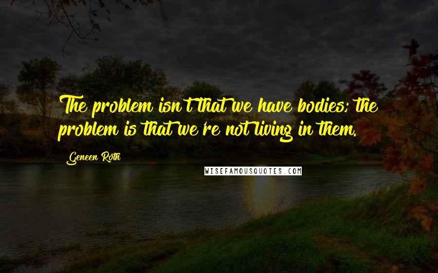 Geneen Roth quotes: The problem isn't that we have bodies; the problem is that we're not living in them.