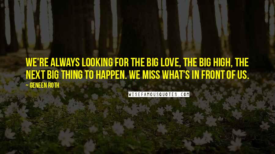 Geneen Roth quotes: We're always looking for the Big Love, the Big High, the next Big Thing to happen. We miss what's in front of us. Geneen Roth quotes: We're always looking for the Big Love, the Big High, the next Big Thing to happen. We miss what's in front of us.