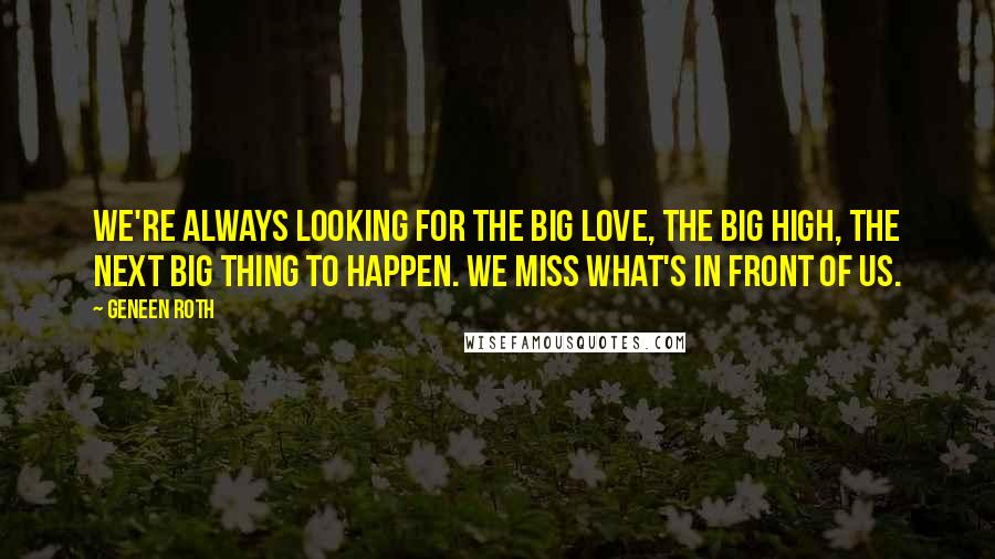 Geneen Roth quotes: We're always looking for the Big Love, the Big High, the next Big Thing to happen. We miss what's in front of us.