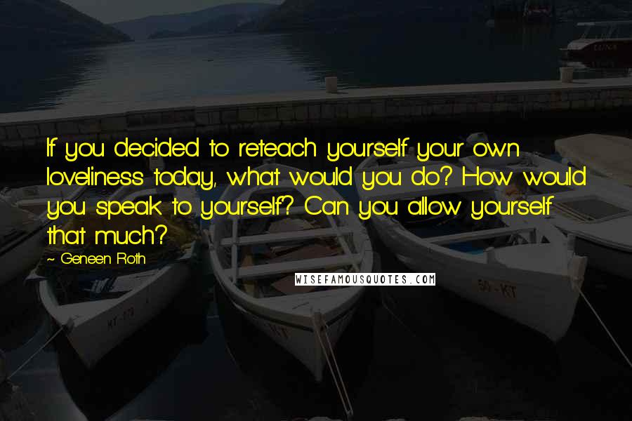 Geneen Roth quotes: If you decided to reteach yourself your own loveliness today, what would you do? How would you speak to yourself? Can you allow yourself that much? Geneen Roth quotes: If you decided to reteach yourself your own loveliness today, what would you do? How would you speak to yourself? Can you allow yourself that much?