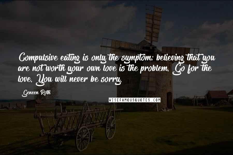 Geneen Roth quotes: Compulsive eating is only the symptom; believing that you are not worth your own love is the problem. Go for the love. You will never be sorry.