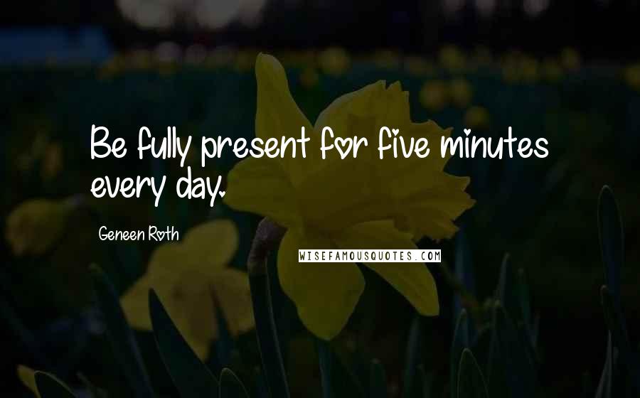 Geneen Roth quotes: Be fully present for five minutes every day.