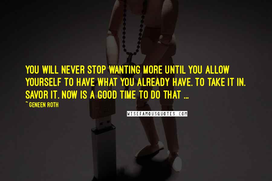 Geneen Roth quotes: You will never stop wanting more until you allow yourself to have what you already have. To take it in. Savor it. Now is a good time to do that Geneen Roth quotes: You will never stop wanting more until you allow yourself to have what you already have. To take it in. Savor it. Now is a good time to do that