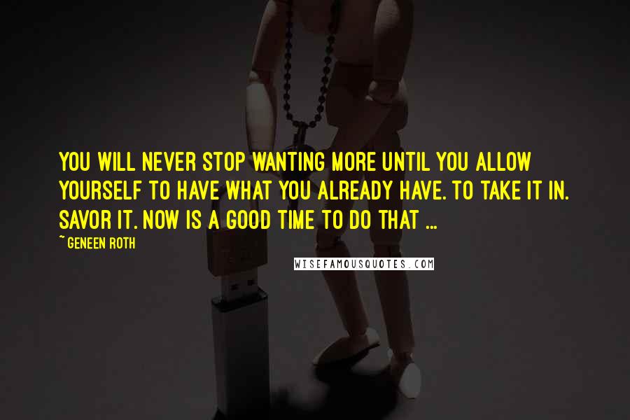 Geneen Roth quotes: You will never stop wanting more until you allow yourself to have what you already have. To take it in. Savor it. Now is a good time to do that