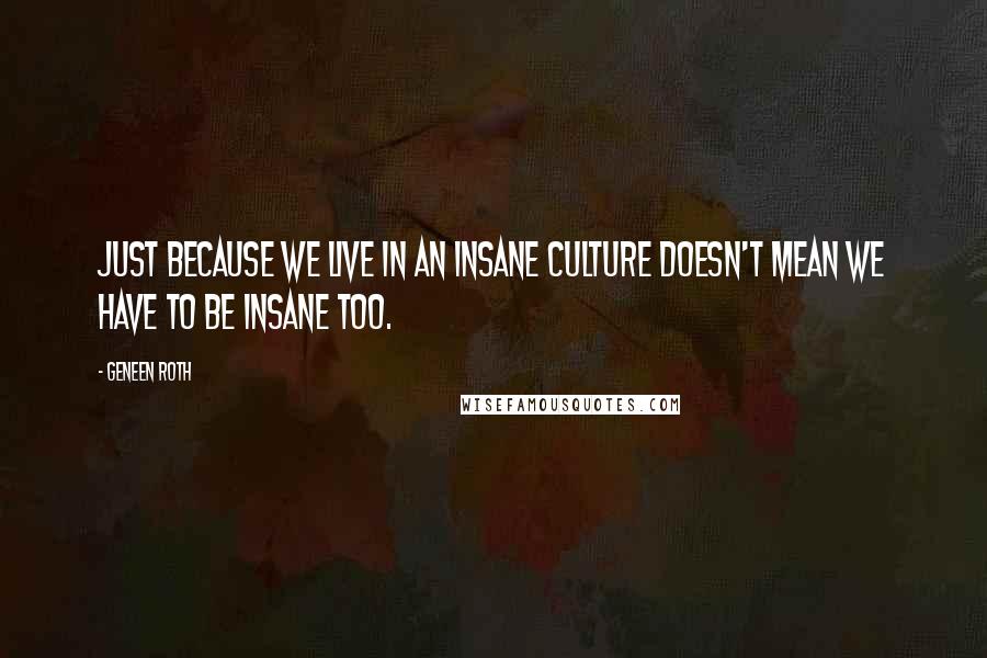 Geneen Roth quotes: Just because we live in an insane culture doesn't mean we have to be insane too.
