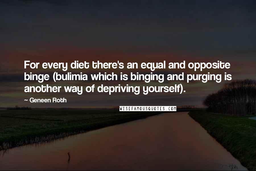 Geneen Roth quotes: For every diet there's an equal and opposite binge (bulimia which is binging and purging is another way of depriving yourself). Geneen Roth quotes: For every diet there's an equal and opposite binge (bulimia which is binging and purging is another way of depriving yourself).