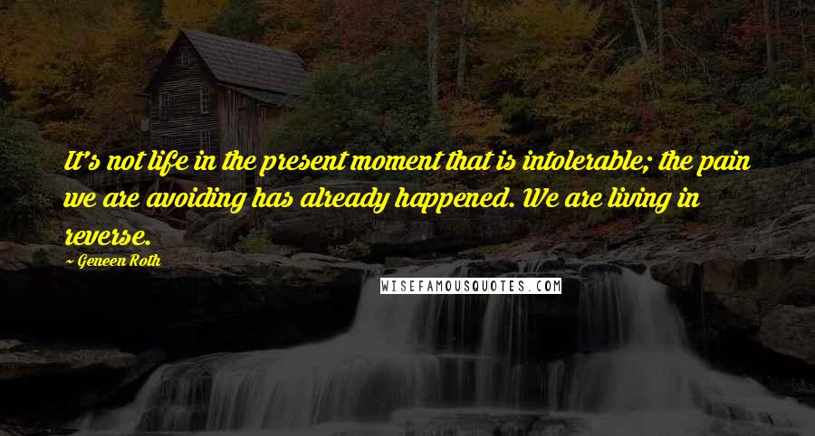 Geneen Roth quotes: It's not life in the present moment that is intolerable; the pain we are avoiding has already happened. We are living in reverse. Geneen Roth quotes: It's not life in the present moment that is intolerable; the pain we are avoiding has already happened. We are living in reverse.