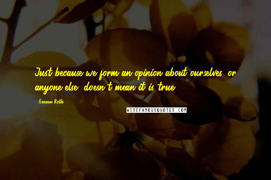 Geneen Roth quotes: Just because we form an opinion about ourselves, or anyone else, doesn't mean it is true.