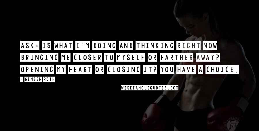 Geneen Roth quotes: Ask: is what I'm doing and thinking right now bringing me closer to myself or farther away? Opening my heart or closing it? You have a choice. Geneen Roth quotes: Ask: is what I'm doing and thinking right now bringing me closer to myself or farther away? Opening my heart or closing it? You have a choice.