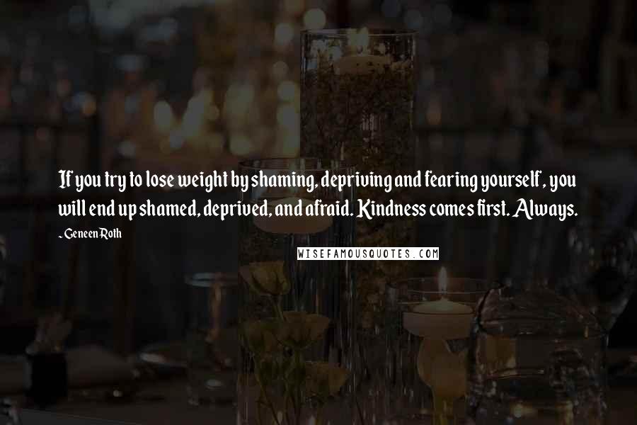 Geneen Roth quotes: If you try to lose weight by shaming, depriving and fearing yourself, you will end up shamed, deprived, and afraid. Kindness comes first. Always. Geneen Roth quotes: If you try to lose weight by shaming, depriving and fearing yourself, you will end up shamed, deprived, and afraid. Kindness comes first. Always.