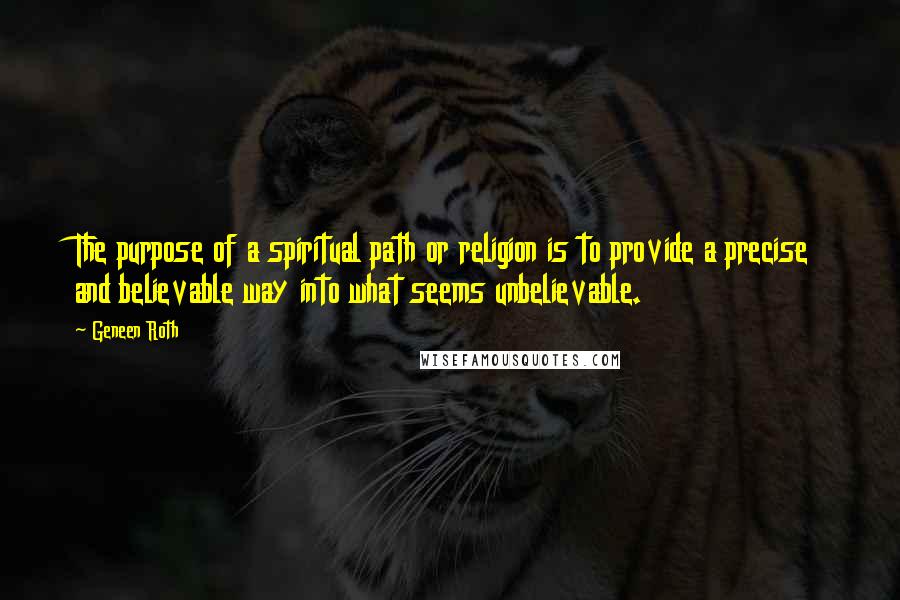 Geneen Roth quotes: The purpose of a spiritual path or religion is to provide a precise and believable way into what seems unbelievable. Geneen Roth quotes: The purpose of a spiritual path or religion is to provide a precise and believable way into what seems unbelievable.