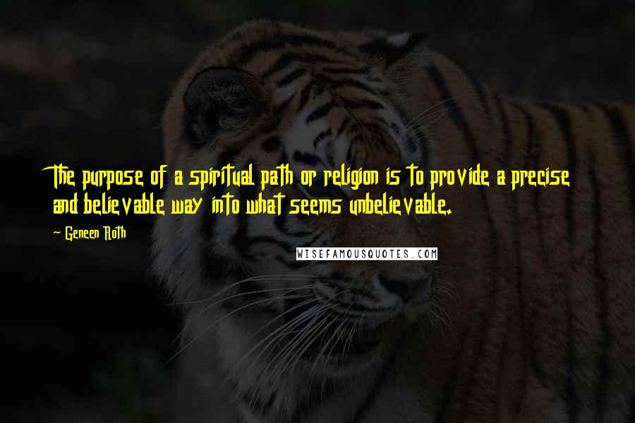 Geneen Roth quotes: The purpose of a spiritual path or religion is to provide a precise and believable way into what seems unbelievable.