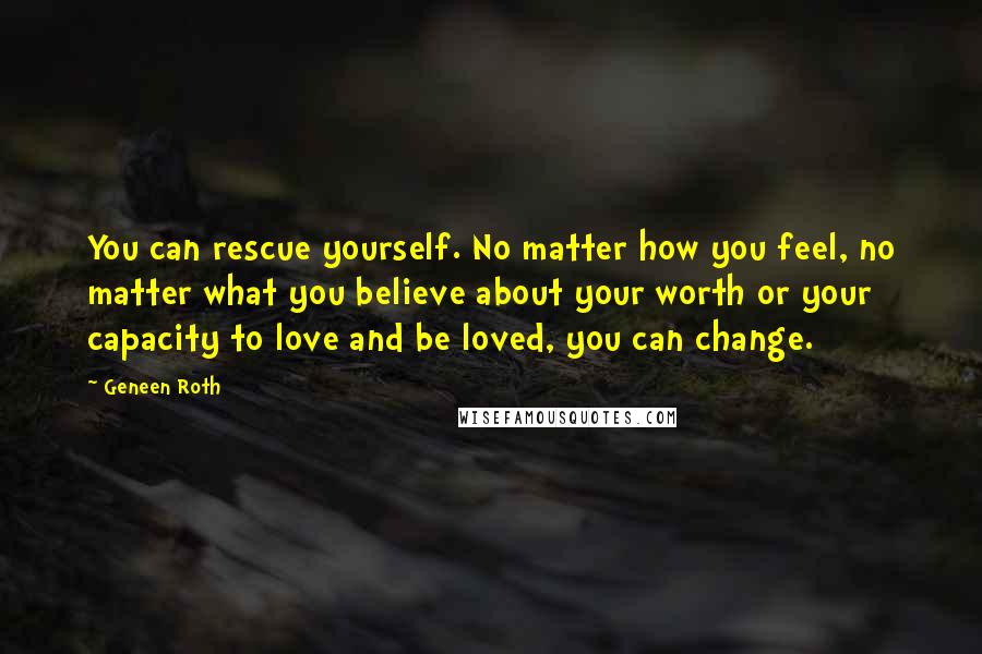 Geneen Roth quotes: You can rescue yourself. No matter how you feel, no matter what you believe about your worth or your capacity to love and be loved, you can change. Geneen Roth quotes: You can rescue yourself. No matter how you feel, no matter what you believe about your worth or your capacity to love and be loved, you can change.