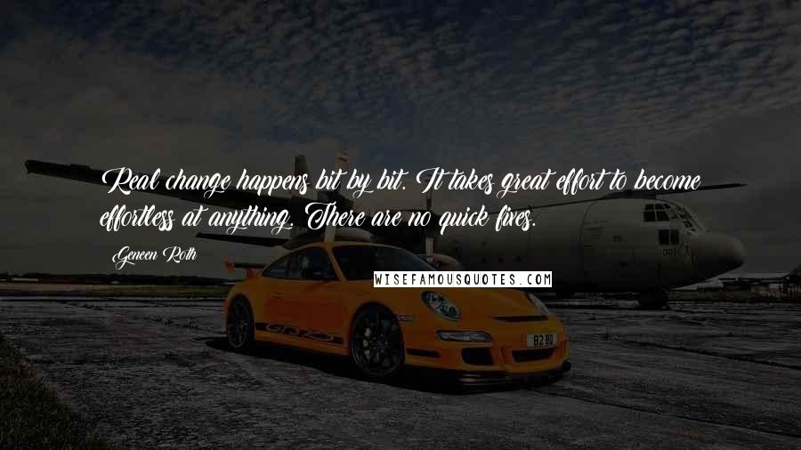 Geneen Roth quotes: Real change happens bit by bit. It takes great effort to become effortless at anything. There are no quick fixes. Geneen Roth quotes: Real change happens bit by bit. It takes great effort to become effortless at anything. There are no quick fixes.