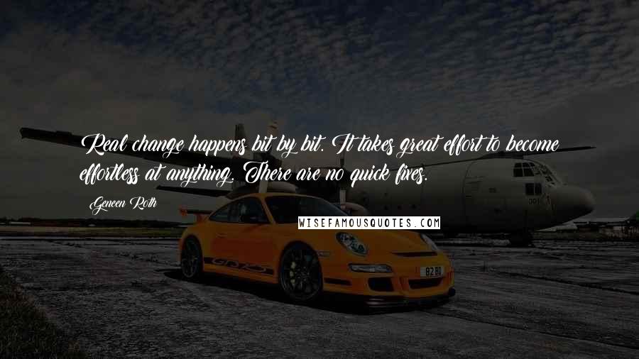 Geneen Roth quotes: Real change happens bit by bit. It takes great effort to become effortless at anything. There are no quick fixes.