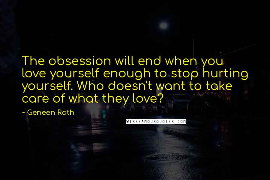 Geneen Roth quotes: The obsession will end when you love yourself enough to stop hurting yourself. Who doesn't want to take care of what they love? Geneen Roth quotes: The obsession will end when you love yourself enough to stop hurting yourself. Who doesn't want to take care of what they love?