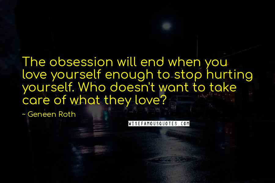 Geneen Roth quotes: The obsession will end when you love yourself enough to stop hurting yourself. Who doesn't want to take care of what they love?