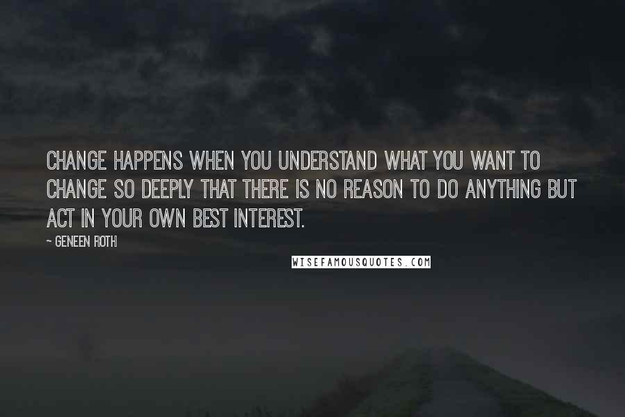 Geneen Roth quotes: Change happens when you understand what you want to change so deeply that there is no reason to do anything but act in your own best interest.