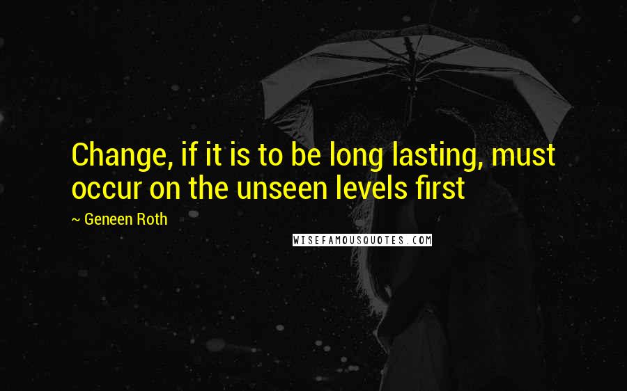 Geneen Roth quotes: Change, if it is to be long lasting, must occur on the unseen levels first