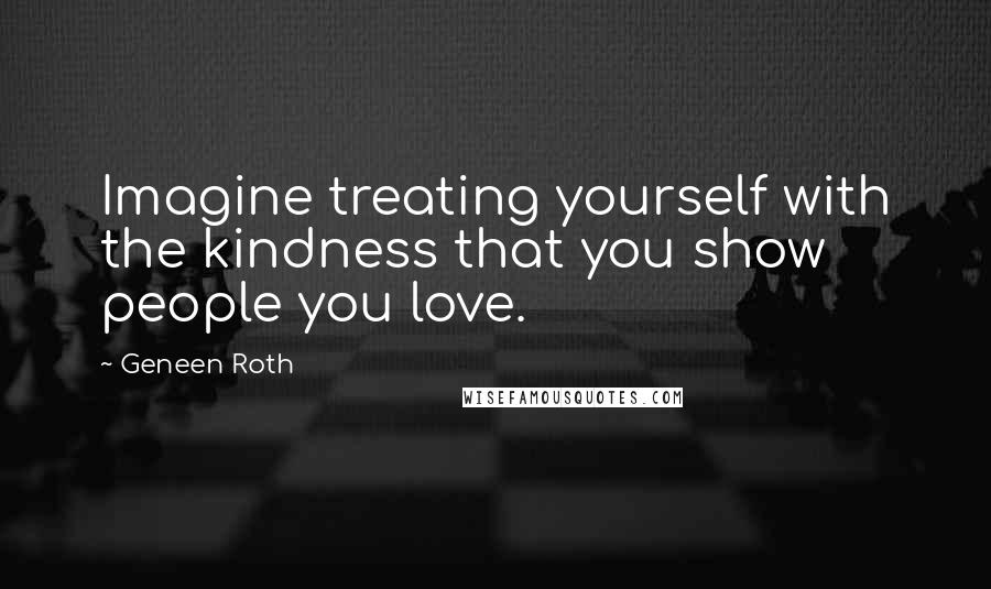 Geneen Roth quotes: Imagine treating yourself with the kindness that you show people you love.