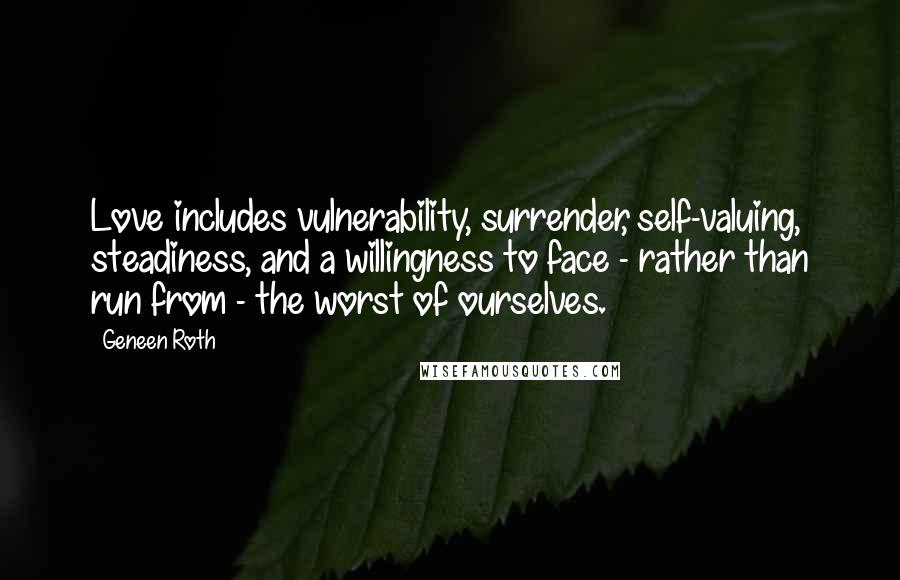 Geneen Roth quotes: Love includes vulnerability, surrender, self-valuing, steadiness, and a willingness to face - rather than run from - the worst of ourselves. Geneen Roth quotes: Love includes vulnerability, surrender, self-valuing, steadiness, and a willingness to face - rather than run from - the worst of ourselves.