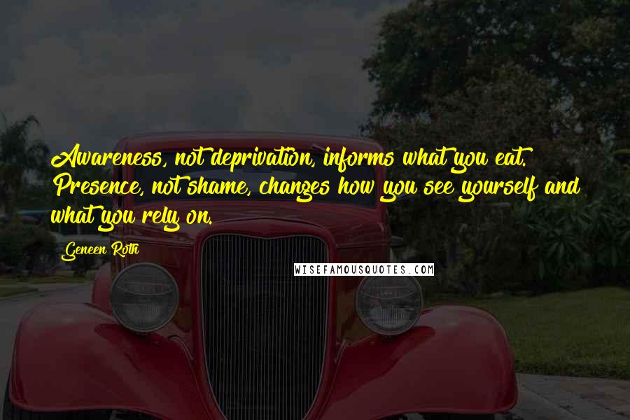 Geneen Roth quotes: Awareness, not deprivation, informs what you eat. Presence, not shame, changes how you see yourself and what you rely on. Geneen Roth quotes: Awareness, not deprivation, informs what you eat. Presence, not shame, changes how you see yourself and what you rely on.