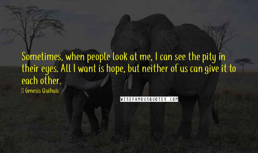 Genesis Quihuis quotes: Sometimes, when people look at me, I can see the pity in their eyes. All I want is hope, but neither of us can give it to each other. Genesis Quihuis quotes: Sometimes, when people look at me, I can see the pity in their eyes. All I want is hope, but neither of us can give it to each other.