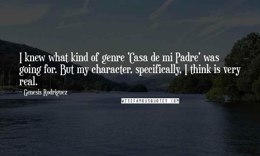 Genesis Rodriguez quotes: I knew what kind of genre 'Casa de mi Padre' was going for. But my character, specifically, I think is very real. Genesis Rodriguez quotes: I knew what kind of genre 'Casa de mi Padre' was going for. But my character, specifically, I think is very real.