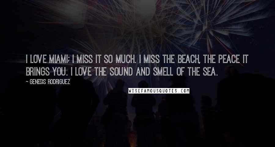 Genesis Rodriguez quotes: I love Miami; I miss it so much. I miss the beach, the peace it brings you. I love the sound and smell of the sea. Genesis Rodriguez quotes: I love Miami; I miss it so much. I miss the beach, the peace it brings you. I love the sound and smell of the sea.