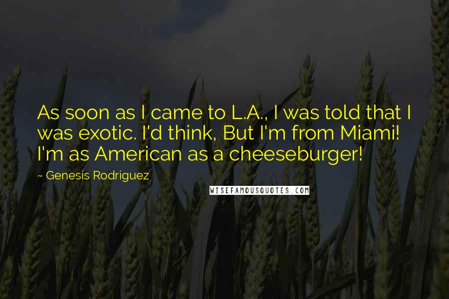 Genesis Rodriguez quotes: As soon as I came to L.A., I was told that I was exotic. I'd think, But I'm from Miami! I'm as American as a cheeseburger! Genesis Rodriguez quotes: As soon as I came to L.A., I was told that I was exotic. I'd think, But I'm from Miami! I'm as American as a cheeseburger!