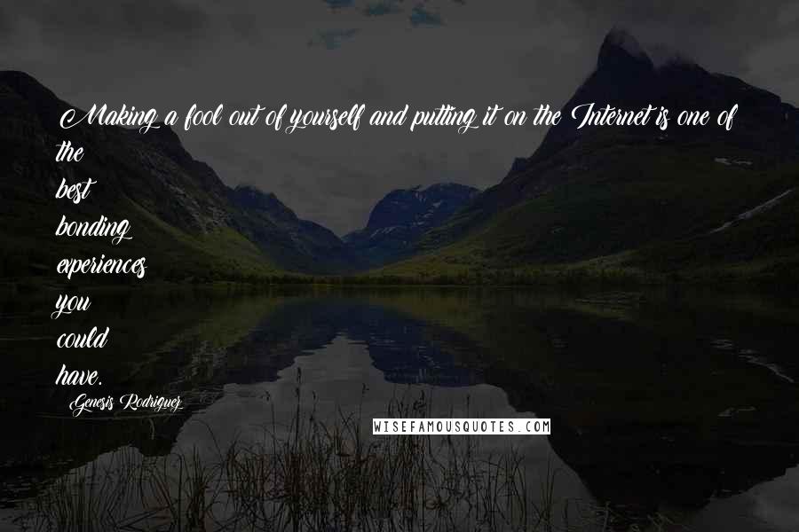 Genesis Rodriguez quotes: Making a fool out of yourself and putting it on the Internet is one of the best bonding experiences you could have. Genesis Rodriguez quotes: Making a fool out of yourself and putting it on the Internet is one of the best bonding experiences you could have.