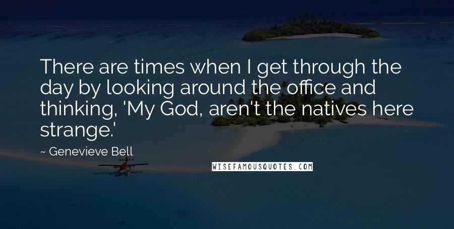 Genevieve Bell quotes: There are times when I get through the day by looking around the office and thinking, 'My God, aren't the natives here strange.'