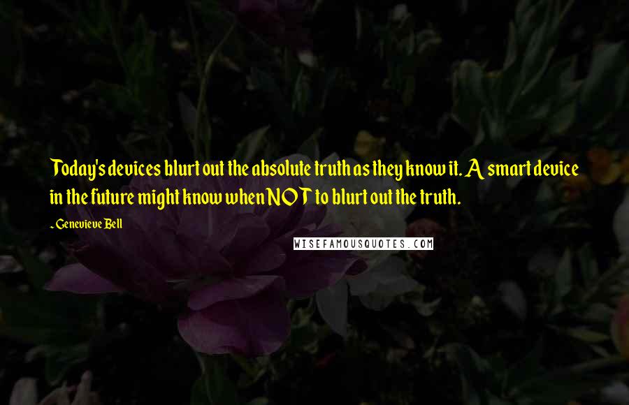 Genevieve Bell quotes: Today's devices blurt out the absolute truth as they know it. A smart device in the future might know when NOT to blurt out the truth.