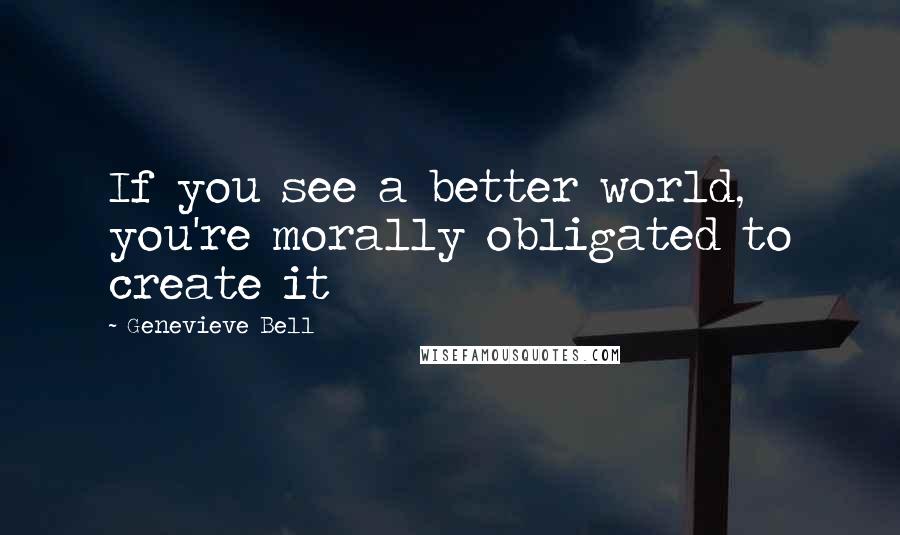 Genevieve Bell quotes: If you see a better world, you're morally obligated to create it