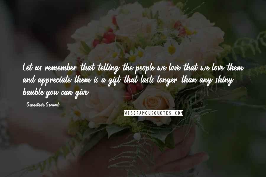 Genevieve Gerard quotes: Let us remember that telling the people we love that we love them and appreciate them is a gift that lasts longer than any shiny bauble you can give. Genevieve Gerard quotes: Let us remember that telling the people we love that we love them and appreciate them is a gift that lasts longer than any shiny bauble you can give.
